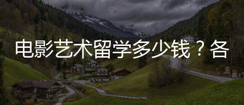 电影艺术留学多少钱？各国留学费用一览