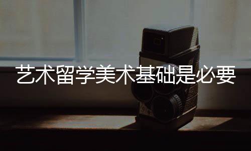 艺术留学美术基础是必要的吗？